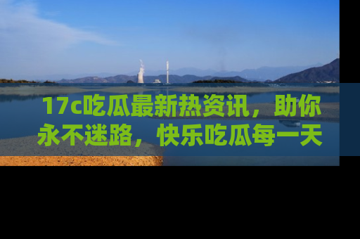 17c吃瓜最新热资讯,助你永不迷路,快乐吃瓜每一天!