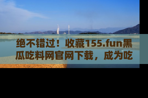 绝不错过！收藏155.fun黑瓜吃料网官网下载，成为吃瓜达人！