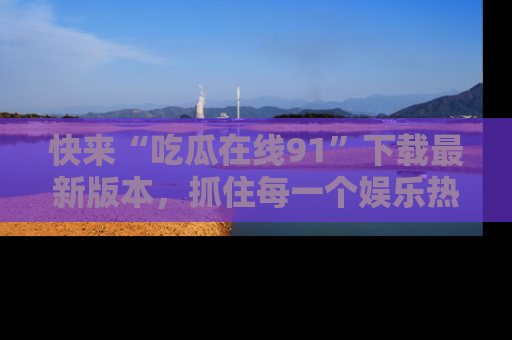 快来“吃瓜在线91”下载最新版本，抓住每一个娱乐热点的精彩瞬间！