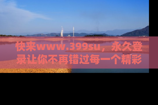 快来www.399su，永久登录让你不再错过每一个精彩的吃瓜瞬间！
