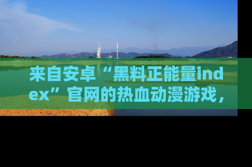 来自安卓“黑料正能量index”官网的热血动漫游戏，聚焦黑料与正能量的精彩时刻