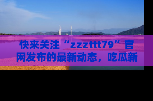 快来关注“zzzttt79”官网发布的最新动态，吃瓜新闻一手掌握，精彩不停！