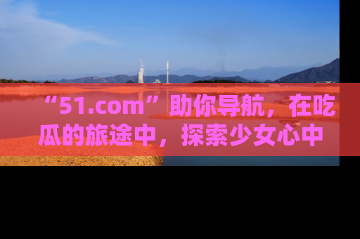 “51.com”助你导航,在吃瓜的旅途中,探索少女心中的小秘密喔!