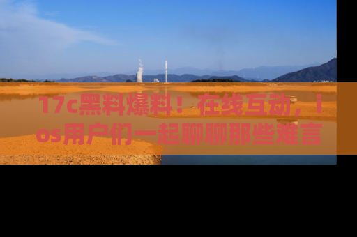 17c黑料爆料!在线互动,ios用户们一起聊聊那些难言之隐吧!