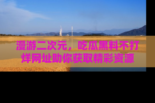 漫游二次元,吃瓜黑料不打烊网址助你获取精彩资源
