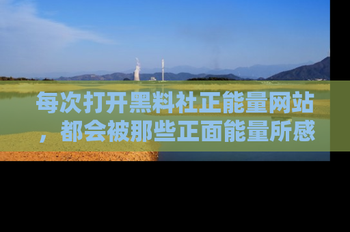 每次打开黑料社正能量网站，都会被那些正面能量所感染，一起加入不打烊的快乐吧！