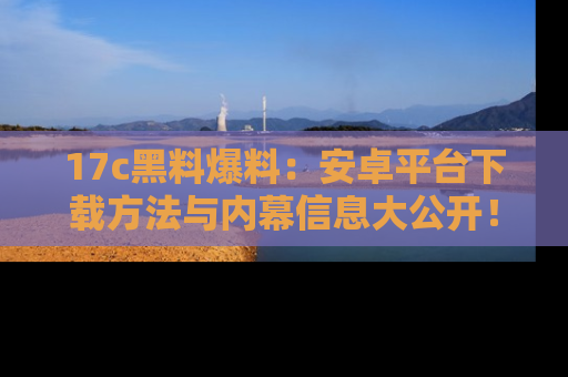 17c黑料爆料:安卓平台下载方法与内幕信息大公开!