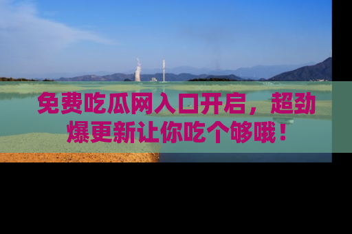 免费吃瓜网入口开启,超劲爆更新让你吃个够哦!
