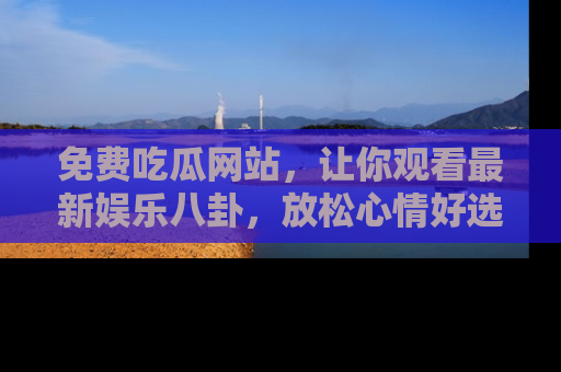 免费吃瓜网站,让你观看最新娱乐八卦,放松心情好选择