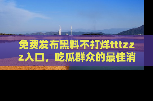 免费发布黑料不打烊tttzzz入口,吃瓜群众的最佳消息平台!