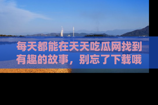 每天都能在天天吃瓜网找到有趣的故事,别忘了下载哦!