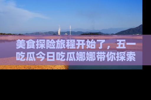 美食探险旅程开始了,五一吃瓜今日吃瓜娜娜带你探索精彩首页线路。