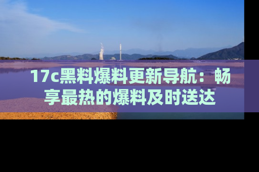 17c黑料爆料更新导航:畅享最热的爆料及时送达
