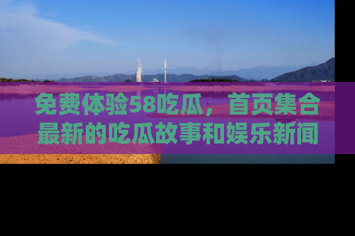 免费体验58吃瓜，首页集合最新的吃瓜故事和娱乐新闻，让你不再错过任何热点！