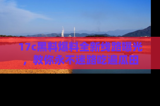 17c黑料爆料全新线路曝光,教你永不迷路吃遍瓜田