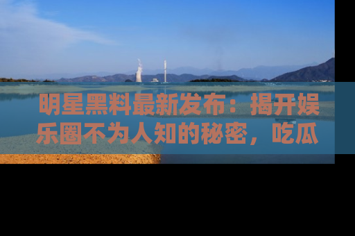 明星黑料最新发布：揭开娱乐圈不为人知的秘密，吃瓜者们请注意！