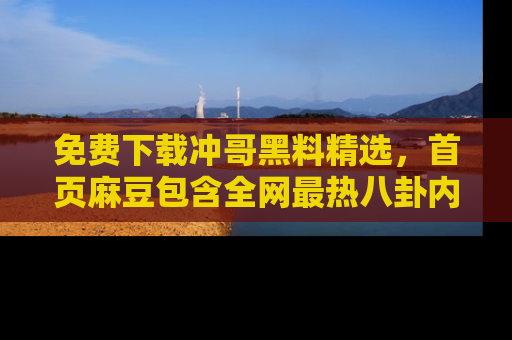 免费下载冲哥黑料精选，首页麻豆包含全网最热八卦内容