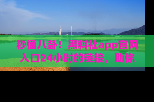 秒懂八卦！黑料社app官网入口24小时的链接，助你及时获取热搜焦点