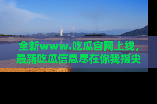 全新www.吃瓜官网上线,最新吃瓜信息尽在你我指尖!