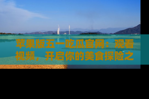 苹果版五一吃瓜官网:观看视频,开启你的美食探险之旅!
