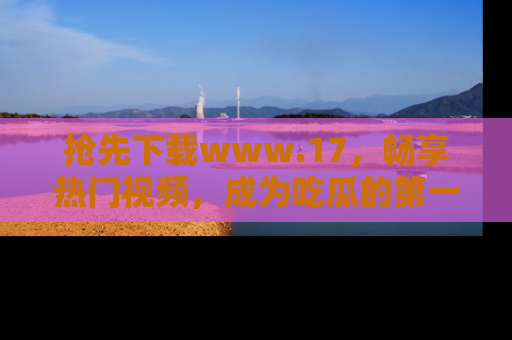 抢先下载www.17,畅享热门视频,成为吃瓜的第一手信息者!