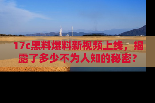 17c黑料爆料新视频上线,揭露了多少不为人知的秘密?