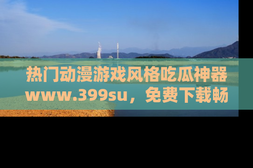 热门动漫游戏风格吃瓜神器www.399su,免费下载畅享精彩