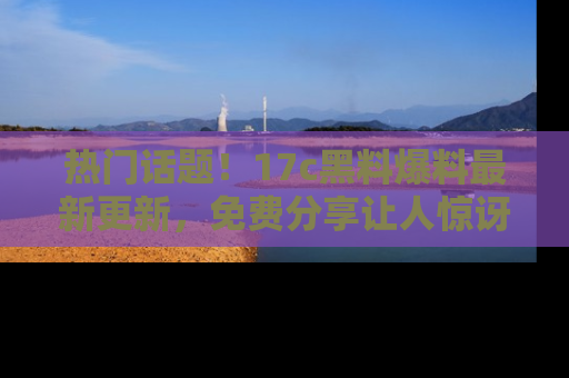 热门话题!17c黑料爆料最新更新,免费分享让人惊讶的事实!