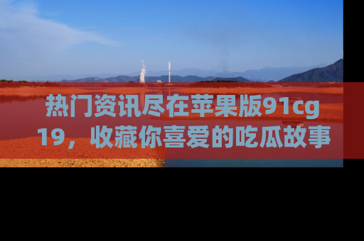 热门资讯尽在苹果版91cg19,收藏你喜爱的吃瓜故事吧!