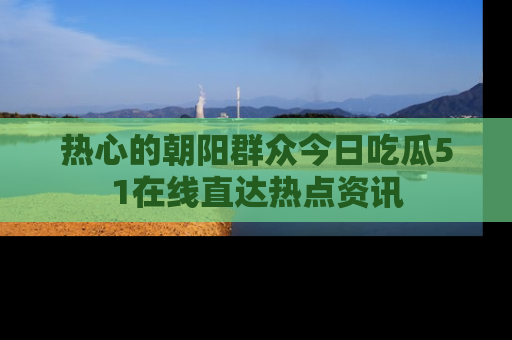 热心的朝阳群众今日吃瓜51在线直达热点资讯