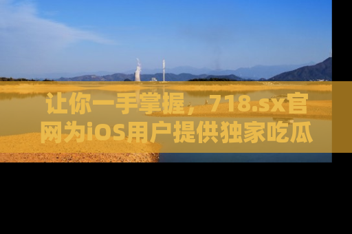 让你一手掌握,718.sx官网为iOS用户提供独家吃瓜内容!