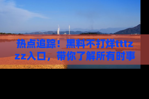 热点追踪!黑料不打烊tttzzz入口,带你了解所有时事动态,赶紧打开网址链接!