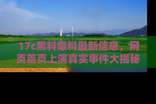 17c黑料爆料最新信息,网页首页上演真实事件大揭秘