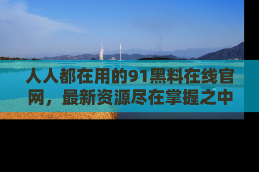 人人都在用的91黑料在线官网,最新资源尽在掌握之中
