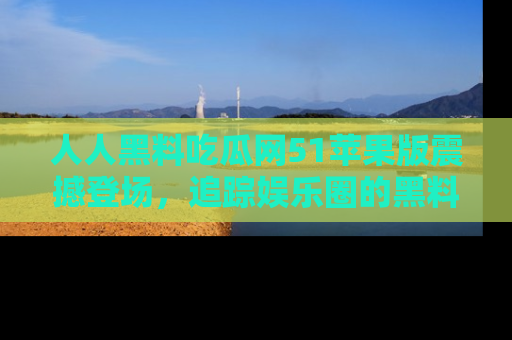 人人黑料吃瓜网51苹果版震撼登场,追踪娱乐圈的黑料与热闻