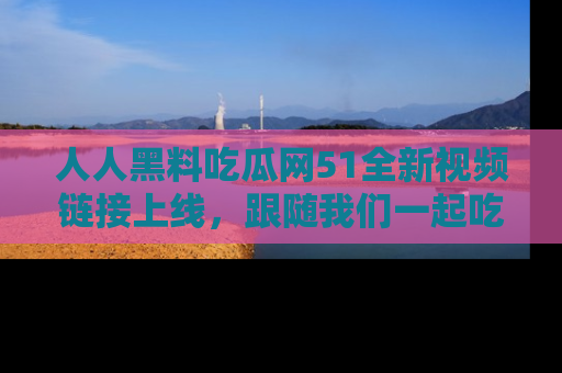 人人黑料吃瓜网51全新视频链接上线,跟随我们一起吃瓜围观!