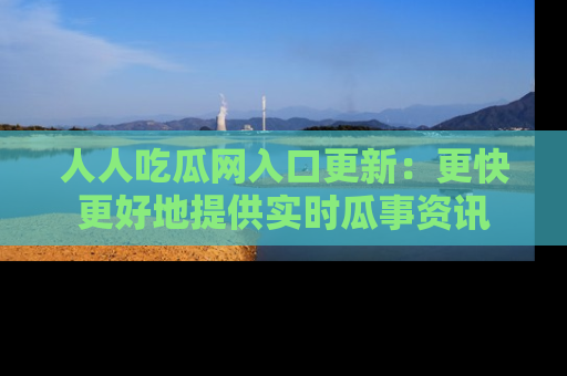 人人吃瓜网入口更新:更快更好地提供实时瓜事资讯