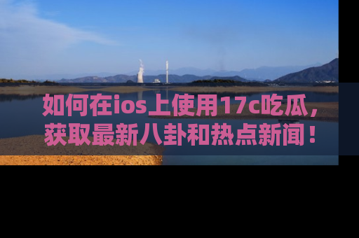 如何在ios上使用17c吃瓜,获取最新八卦和热点新闻!