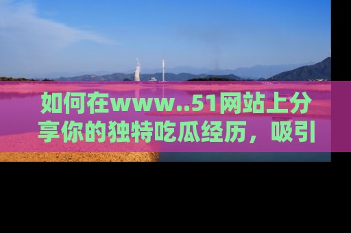 如何在www..51网站上分享你的独特吃瓜经历,吸引更多用户关注