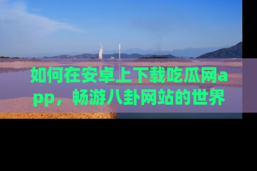 如何在安卓上下载吃瓜网app，畅游八卦网站的世界