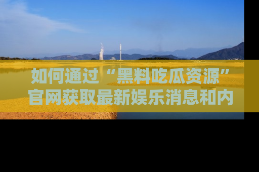 如何通过“黑料吃瓜资源”官网获取最新娱乐消息和内幕爆料