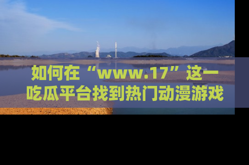 如何在“www.17”这一吃瓜平台找到热门动漫游戏风格的链接?