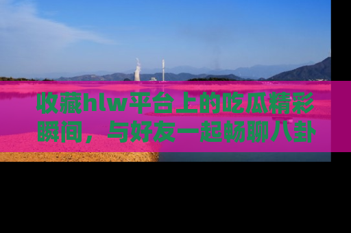 收藏hlw平台上的吃瓜精彩瞬间,与好友一起畅聊八卦趣闻!
