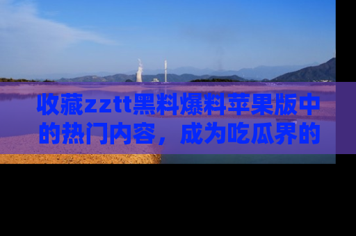 收藏zztt黑料爆料苹果版中的热门内容,成为吃瓜界的资深玩家!
