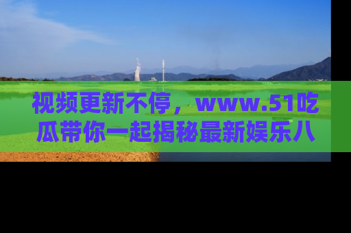 视频更新不停,www.51吃瓜带你一起揭秘最新娱乐八卦,畅享信息盛宴!
