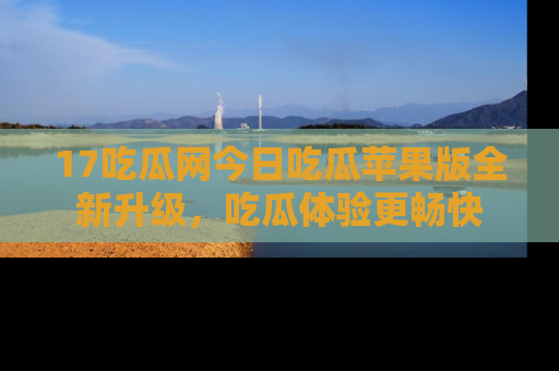 17吃瓜网今日吃瓜苹果版全新升级,吃瓜体验更畅快