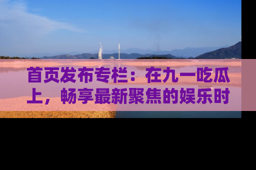 首页发布专栏:在九一吃瓜上,畅享最新聚焦的娱乐时讯
