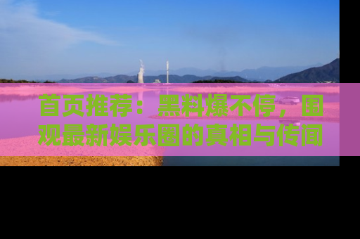 首页推荐:黑料爆不停,围观最新娱乐圈的真相与传闻