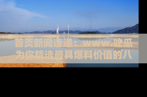 首页新闻速递:www.吃瓜为你精选最具爆料价值的八卦和趣闻!