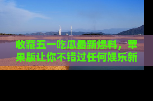 收藏五一吃瓜最新爆料,苹果版让你不错过任何娱乐新闻